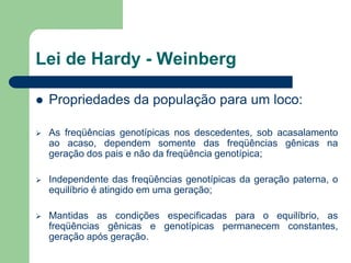 Lei de Hardy - Weinberg
 Propriedades da população para um loco:
 As freqüências genotípicas nos descedentes, sob acasalamento
ao acaso, dependem somente das freqüências gênicas na
geração dos pais e não da freqüência genotípica;
 Independente das freqüências genotípicas da geração paterna, o
equilíbrio é atingido em uma geração;
 Mantidas as condições especificadas para o equilíbrio, as
freqüências gênicas e genotípicas permanecem constantes,
geração após geração.
 