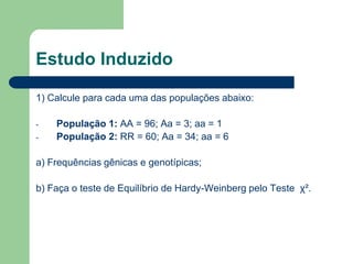 Estudo Induzido
1) Calcule para cada uma das populações abaixo:
- População 1: AA = 96; Aa = 3; aa = 1
- População 2: RR = 60; Aa = 34; aa = 6
a) Frequências gênicas e genotípicas;
b) Faça o teste de Equilíbrio de Hardy-Weinberg pelo Teste χ².
 