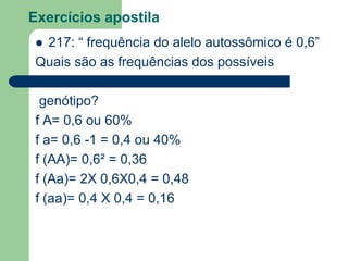 Exercícios apostila
 217: “ frequência do alelo autossômico é 0,6”
Quais são as frequências dos possíveis
genótipo?
f A= 0,6 ou 60%
f a= 0,6 -1 = 0,4 ou 40%
f (AA)= 0,6² = 0,36
f (Aa)= 2X 0,6X0,4 = 0,48
f (aa)= 0,4 X 0,4 = 0,16
 