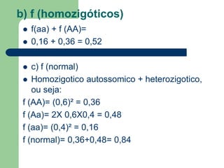 b) f (homozigóticos)
 f(aa) + f (AA)=
 0,16 + 0,36 = 0,52
 c) f (normal)
 Homozigotico autossomico + heterozigotico,
ou seja:
f (AA)= (0,6)² = 0,36
f (Aa)= 2X 0,6X0,4 = 0,48
f (aa)= (0,4)² = 0,16
f (normal)= 0,36+0,48= 0,84
 