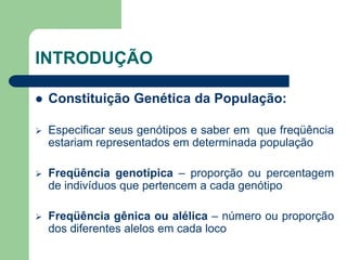 INTRODUÇÃO
 Constituição Genética da População:
 Especificar seus genótipos e saber em que freqüência
estariam representados em determinada população
 Freqüência genotípica – proporção ou percentagem
de indivíduos que pertencem a cada genótipo
 Freqüência gênica ou alélica – número ou proporção
dos diferentes alelos em cada loco
 