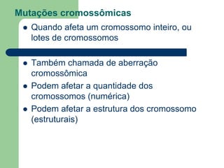 Mutações cromossômicas
 Quando afeta um cromossomo inteiro, ou
lotes de cromossomos
 Também chamada de aberração
cromossômica
 Podem afetar a quantidade dos
cromossomos (numérica)
 Podem afetar a estrutura dos cromossomo
(estruturais)
 