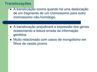 Translocações
 A translocação ocorre quando há uma deslocação
de um fragmento de um cromossomo para outro
cromossomo não-homólogo.
 A translocação prejudicará a expressão dos genes
ocasionando a leitura errada da informação
genética.
 Muito relacionado com casos de mongolismo em
filhos de casais jovens
 