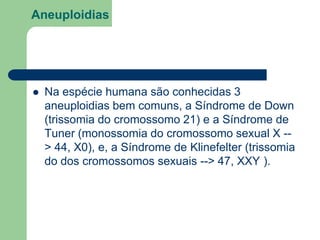 Aneuploidias
 Na espécie humana são conhecidas 3
aneuploidias bem comuns, a Síndrome de Down
(trissomia do cromossomo 21) e a Síndrome de
Tuner (monossomia do cromossomo sexual X --
> 44, X0), e, a Síndrome de Klinefelter (trissomia
do dos cromossomos sexuais --> 47, XXY ).
 