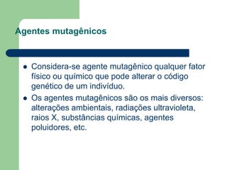 Agentes mutagênicos
 Considera-se agente mutagênico qualquer fator
físico ou químico que pode alterar o código
genético de um indivíduo.
 Os agentes mutagênicos são os mais diversos:
alterações ambientais, radiações ultravioleta,
raios X, substâncias químicas, agentes
poluidores, etc.
 