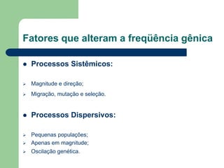 Fatores que alteram a freqüência gênica
 Processos Sistêmicos:
 Magnitude e direção;
 Migração, mutação e seleção.
 Processos Dispersivos:
 Pequenas populações;
 Apenas em magnitude;
 Oscilação genética.
 