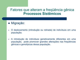 Fatores que alteram a freqüência gênica
Processos Sistêmicos
 Migração:
 O deslocamento (introdução ou retirada) de indivíduos em uma
população;
 A introdução de indivíduos geneticamente diferentes em uma
população, pode promover grandes alterações nas freqüências
gênicas e genotípicas dessa população.
 