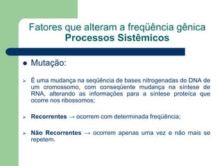 Fatores que alteram a freqüência gênica
Processos Sistêmicos
 Mutação:
 É uma mudança na seqüência de bases nitrogenadas do DNA de
um cromossomo, com conseqüente mudança na síntese de
RNA, alterando as informações para a síntese proteíca que
ocorre nos ribossomos;
 Recorrentes → ocorrem com determinada freqüência;
 Não Recorrentes → ocorrem apenas uma vez e não mais se
repetem.
 