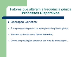 Fatores que alteram a freqüência gênica
Processos Dispersivos
 Oscilação Genética:
 É um processo dispersivo de alteração da freqüência gênica;
 Também conhecida como Deriva Genética;
 Ocorre em populações pequenas por “erro de amostragem”.
 