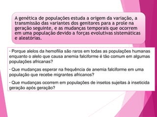 - Porque alelos da hemofilia são raros em todas as populações humanas 
enquanto o alelo que causa anemia falciforme é tão comum em algumas 
populações africanas? 
- Que mudanças esperar na frequência de anemia falciforme em uma 
população que recebe migrantes africanos? 
- Que mudanças ocorrem em populações de insetos sujeitas à inseticida 
geração após geração? 
 