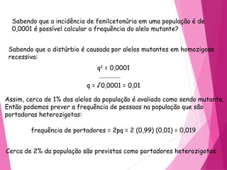 Sabendo que a incidência de fenilcetonúria em uma população é de 
0,0001 é possível calcular a frequência do alelo mutante? 
Sabendo que o distúrbio é causada por alelos mutantes em homozigose 
recessiva: 
q2 = 0,0001 
q = √0,0001 = 0,01 
Assim, cerca de 1% dos alelos da população é avaliado como sendo mutante. 
Então podemos prever a frequência de pessoas na população que são 
portadoras heterozigotas: 
frequência de portadores = 2pq = 2 (0,99) (0,01) = 0,019 
Cerca de 2% da população são previstas como portadores heterozigotos 
 