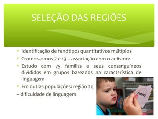 SELEÇÃO DAS REGIÕES
∗ Identificação de fenótipos quantitativos múltiplos
∗ Cromossomos 7 e 13 – associação com o autismo:
∗ Estudo com 75 famílias e seus consanguíneos
divididos em grupos baseados na característica de
linguagem
∗ Em outras populações: região 2q
– dificuldade de linguagem
 
