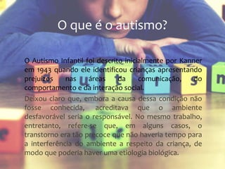 O Autismo Infantil foi descrito inicialmente por Kanner
em 1943 quando ele identificou crianças apresentando
prejuízos nas áreas da comunicação, do
comportamento e da interação social.
Deixou claro que, embora a causa dessa condição não
fosse conhecida, acreditava que o ambiente
desfavorável seria o responsável. No mesmo trabalho,
entretanto, refere-se que, em alguns casos, o
transtorno era tão precoce que não haveria tempo para
a interferência do ambiente a respeito da criança, de
modo que poderia haver uma etiologia biológica.
O que é o autismo?
 