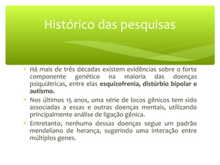 ∗ Há mais de três décadas existem evidências sobre o forte
componente genético na maioria das doenças
psiquiátricas, entre elas esquizofrenia, distúrbio bipolar e
autismo.
∗ Nos últimos 15 anos, uma série de locos gênicos tem sido
associadas a essas e outras doenças mentais, utilizando
principalmente análise de ligação gênica.
∗ Entretanto, nenhuma dessas doenças segue um padrão
mendeliano de herança, sugerindo uma interação entre
múltiplos genes.
Histórico das pesquisas
 