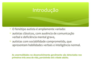 ∗ O fenótipo autista é amplamente variado:
∗ autistas clássicos, com ausência de comunicação
verbal e deficiência mental grave,
∗ autistas com sociabilidade comprometida, que
apresentam habilidades verbais e inteligência normal.
Introdução
As anormalidades no desenvolvimento geralmente são detectadas nos
primeiros três anos de vida, persistindo até a idade adulta.
 
