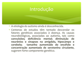 ∗ A etiologia do autismo ainda é desconhecida.
∗ Centenas de estudos têm tentado desvendar os
fatores genéticos associados à doença. As causas
neurobiológicas, associadas ao autismo, tais como
convulsões; deficiência mental; diminuição de
neurônios e sinapses na amígdala, hipocampo e
cerebelo; tamanho aumentado do encéfalo e
concentração aumentada de serotonina circulante,
sugerem forte componente genético.
Introdução
 
