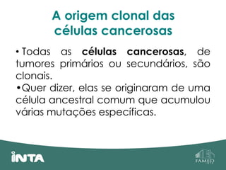 A origem clonal das
células cancerosas
• Todas as células cancerosas, de
tumores primários ou secundários, são
clonais.
•Quer dizer, elas se originaram de uma
célula ancestral comum que acumulou
várias mutações específicas.
 