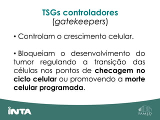 TSGs controladores
(gatekeepers)
• Controlam o crescimento celular.
• Bloqueiam o desenvolvimento do
tumor regulando a transição das
células nos pontos de checagem no
ciclo celular ou promovendo a morte
celular programada.
 