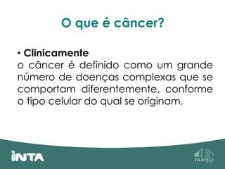 O que é câncer?
• Clinicamente
o câncer é definido como um grande
número de doenças complexas que se
comportam diferentemente, conforme
o tipo celular do qual se originam.
 