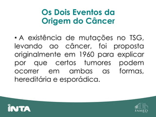 Os Dois Eventos da
Origem do Câncer
• A existência de mutações no TSG,
levando ao câncer, foi proposta
originalmente em 1960 para explicar
por que certos tumores podem
ocorrer em ambas as formas,
hereditária e esporádica.
 