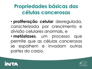 Propriedades básicas das
células cancerosas
• proliferação celular desregulada,
caracterizada por crescimento e
divisão celulares anormais, e
• metástases, um processo que
permite que as células cancerosas
se espalhem e invadam outras
partes do corpo.
 