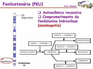 Fenilcetonúria (PKU) Prof. Emanuel
 Autossômica recessiva
 Comprometimento da
fenilalanina hidroxilase
(enzimopatia)
Cromossomo
12
 