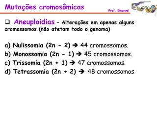  Aneuploidias – Alterações em apenas alguns
cromossomos (não afetam todo o genoma)
Mutações cromosômicas Prof. Emanuel
a) Nulissomia (2n - 2)  44 cromossomos.
b) Monossomia (2n - 1)  45 cromossomos.
c) Trissomia (2n + 1)  47 cromossomos.
d) Tetrassomia (2n + 2)  48 cromossomos
 