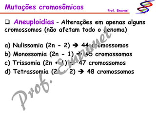  Aneuploidias – Alterações em apenas alguns
cromossomos (não afetam todo o genoma)
Mutações cromosômicas Prof. Emanuel
a) Nulissomia (2n - 2)  44 cromossomos
b) Monossomia (2n - 1)  45 cromossomos
c) Trissomia (2n + 1)  47 cromossomos
d) Tetrassomia (2n + 2)  48 cromossomos
 