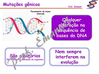 Pareamento de bases
alterado
Mutações gênicas Prof. Emanuel
Qualquer
alteração na
sequência de
bases do DNA
São aleatórias
Não atendem a demandas do organismo
Nem sempre
interferem na
evolução
 