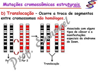 D) Translocação – Ocorre a troca de segmentos
entre cromossomos não homólogos.
Par 1 Par 2
Translocação
Associada com alguns
tipos de câncer e a
manifestações
especiais da síndrome
de Down.
Mutações cromossômicas estruturaisProf. Emanuel
 
