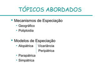 TÓPICOS ABORDADOS
 Mecanismos de Especiação
• Geográfico
• Poliploidia
 Modelos de Especiação
• Alopátrica Vicariância
Peripátrica
• Parapátrica
• Simpátrica
 
