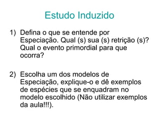 Estudo Induzido
1) Defina o que se entende por
Especiação. Qual (s) sua (s) retrição (s)?
Qual o evento primordial para que
ocorra?
2) Escolha um dos modelos de
Especiação, explique-o e dê exemplos
de espécies que se enquadram no
modelo escolhido (Não utilizar exemplos
da aula!!!).
 