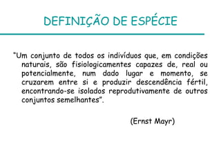 DEFINIÇÃO DE ESPÉCIE

“Um conjunto de todos os indivíduos que, em condições
  naturais, são fisiologicamentes capazes de, real ou
  potencialmente, num dado lugar e momento, se
  cruzarem entre si e produzir descendência fértil,
  encontrando-se isolados reprodutivamente de outros
  conjuntos semelhantes”.

                               (Ernst Mayr)
 