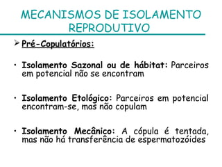 MECANISMOS DE ISOLAMENTO
       REPRODUTIVO
 Pré-Copulatórios:

• Isolamento Sazonal ou de hábitat: Parceiros
  em potencial não se encontram

• Isolamento Etológico: Parceiros em potencial
  encontram-se, mas não copulam

• Isolamento Mecânico: A cópula é tentada,
  mas não há transferência de espermatozóides
 
