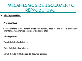 MECANISMOS DE ISOLAMENTO
              REPRODUTIVO
 Pós-Copulatórios:


•   Pré-Zigóticos

- A transferência de espermatozóides ocorre, mas o ovo não é fertilizado
   (mortalidade gamética, incompatibilidade, etc)

•   Pós-Zigóticos

-   Inviabilidade dos híbridos

-   Esteribilidade dos híbridos

-   Inviabilidade dos híbridos da segunda geração
 