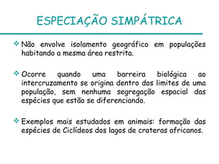 ESPECIAÇÃO SIMPÁTRICA
 Não envolve isolamento geográfico em populações
  habitando a mesma área restrita.

 Ocorre    quando    uma     barreira   biológica  ao
  intercruzamento se origina dentro dos limites de uma
  população, sem nenhuma segregação espacial das
  espécies que estão se diferenciando.

 Exemplos mais estudados em animais: formação das
  espécies de Ciclídeos dos lagos de crateras africanos.
 