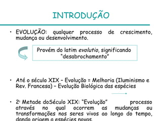 INTRODUÇÃO
• EVOLUÇÃO: qualquer processo         de   crescimento,
  mudança ou desenvolvimento.

          Provém do latim evolutio, significando
                  “desabrochamento”



• Até o século XIX – Evolução = Melhoria (Iluminismo e
  Rev. Francesa) – Evolução Biológica das espécies

• 2a Metade doSéculo XIX: “Evolução”       processo
  através no qual ocorrem as mudanças ou
  transformações nos seres vivos ao longo do tempo,
 
