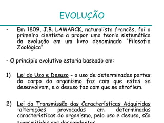 EVOLUÇÃO
•    Em 1809, J.B. LAMARCK, naturalista francês, foi o
     primeiro cientista a propor uma teoria sistemática
     da evolução em um livro denominado “Filosofia
     Zoológica”.

- O principio evolutivo estaria baseado em:

1)   Lei do Uso e Desuso - o uso de determinadas partes
     do corpo do organismo faz com que estas se
     desenvolvam, e o desuso faz com que se atrofiem.


2)   Lei da Transmissão das Características Adquiridas
     -alterações     provocadas     em      determinadas
     características do organismo, pelo uso e desuso, são
 