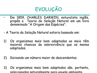 EVOLUÇÃO
•    Em 1859, CHARLES DARWIN, naturalista inglês,
     propôs a Teoria da Seleção Natural em um livro
     denominado “A Origem das Espécies”.

- A Teoria da Seleção Natural estaria baseado em:

1)   Os organismos mais bem adaptados ao meio têm
     maiores chances de sobrevivência que os menos
     adaptados.

2)   Deixando um número maior de descendentes.


3)   Os organismos mais bem adaptados são, portanto,
 