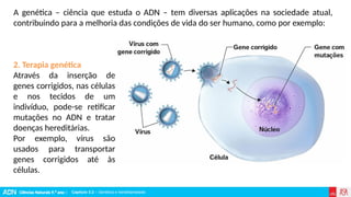 Ciências Naturais 9.º ano | Capítulo 3.2 – Genética e hereditariedade
Capítulo 3.2 – Genética e hereditariedade
2. Terapia genética
Através da inserção de
genes corrigidos, nas células
e nos tecidos de um
indivíduo, pode-se retificar
mutações no ADN e tratar
doenças hereditárias.
Por exemplo, vírus são
usados para transportar
genes corrigidos até às
células.
A genética – ciência que estuda o ADN – tem diversas aplicações na sociedade atual,
contribuindo para a melhoria das condições de vida do ser humano, como por exemplo:
 