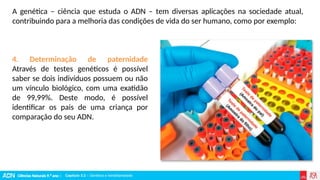 Ciências Naturais 9.º ano | Capítulo 3.2 – Genética e hereditariedade
Capítulo 3.2 – Genética e hereditariedade
4. Determinação de paternidade
Através de testes genéticos é possível
saber se dois indivíduos possuem ou não
um vínculo biológico, com uma exatidão
de 99,99%. Deste modo, é possível
identificar os pais de uma criança por
comparação do seu ADN.
A genética – ciência que estuda o ADN – tem diversas aplicações na sociedade atual,
contribuindo para a melhoria das condições de vida do ser humano, como por exemplo:
 