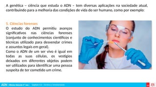 Ciências Naturais 9.º ano | Capítulo 3.2 – Genética e hereditariedade
Capítulo 3.2 – Genética e hereditariedade
5. Ciências forenses
O estudo do ADN permitiu avanços
significativos nas ciências forenses
(conjunto de conhecimentos científicos e
técnicas utilizado para desvendar crimes
e assuntos legais em geral).
Como o ADN de um ser vivo é igual em
todas as suas células, os vestígios
deixados em diferentes objetos podem
ser utilizados para identificar uma pessoa
suspeita de ter cometido um crime.
A genética – ciência que estuda o ADN – tem diversas aplicações na sociedade atual,
contribuindo para a melhoria das condições de vida do ser humano, como por exemplo:
 