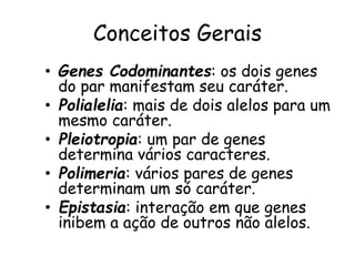 Conceitos Gerais
• Genes Codominantes: os dois genes
do par manifestam seu caráter.
• Polialelia: mais de dois alelos para um
mesmo caráter.
• Pleiotropia: um par de genes
determina vários caracteres.
• Polimeria: vários pares de genes
determinam um só caráter.
• Epistasia: interação em que genes
inibem a ação de outros não alelos.
 