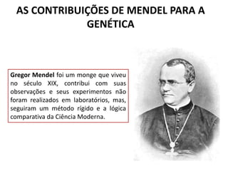 AS CONTRIBUIÇÕES DE MENDEL PARA A
GENÉTICA
Gregor Mendel foi um monge que viveu
no século XIX, contribui com suas
observações e seus experimentos não
foram realizados em laboratórios, mas,
seguiram um método rígido e a lógica
comparativa da Ciência Moderna.
 
