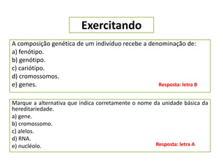 Exercitando
A composição genética de um indivíduo recebe a denominação de:
a) fenótipo.
b) genótipo.
c) cariótipo.
d) cromossomos.
e) genes. Resposta: letra B
Marque a alternativa que indica corretamente o nome da unidade básica da
hereditariedade.
a) gene.
b) cromossomo.
c) alelos.
d) RNA.
e) nucléolo. Resposta: letra A
 