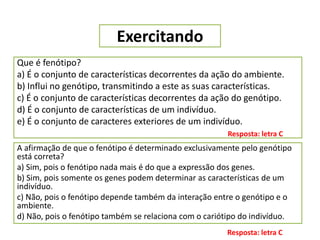Exercitando
Que é fenótipo?
a) É o conjunto de características decorrentes da ação do ambiente.
b) Influi no genótipo, transmitindo a este as suas características.
c) É o conjunto de características decorrentes da ação do genótipo.
d) É o conjunto de características de um indivíduo.
e) É o conjunto de caracteres exteriores de um indivíduo.
Resposta: letra C
A afirmação de que o fenótipo é determinado exclusivamente pelo genótipo
está correta?
a) Sim, pois o fenótipo nada mais é do que a expressão dos genes.
b) Sim, pois somente os genes podem determinar as características de um
indivíduo.
c) Não, pois o fenótipo depende também da interação entre o genótipo e o
ambiente.
d) Não, pois o fenótipo também se relaciona com o cariótipo do indivíduo.
Resposta: letra C
 