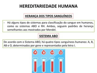 HEREDITARIEDADE HUMANA
HERANÇA DOS TIPOS SANGUÍNEOS
- Há alguns tipos de sistemas para classificação do sangue em humanos,
como os sistemas ABO e RH. Ambos, seguem padrões de herança
semelhantes aos mostrados por Mendel.
De acordo com o Sistema ABO, há quatro tipos sanguíneos humanos: A, B,
AB e O, determinados por gene e representados pela letra I.
SISTEMA ABO
 