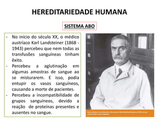 HEREDITARIEDADE HUMANA
- No início do século XX, o médico
austríaco Karl Landsteiner (1868 -
1943) percebeu que nem todas as
transfusões sanguíneas tinham
êxito.
- Percebeu a aglutinação em
algumas amostras de sangue ao
se misturarem. E isso, podia
entupir os vasos sanguíneos,
causando a morte de pacientes.
- Percebeu a incompatibilidade de
grupos sanguíneos, devido a
reação de proteínas presentes e
ausentes no sangue.
SISTEMA ABO
 
