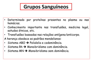 Grupos Sanguíneos
• Determinado por proteínas presentes no plasma ou nas
hemácias.
• Conhecimento importante nas transfusões, medicina legal,
estudos étnicos, etc.
• Transfusões baseadas nas relações antígeno/anticorpo.
A herança obedece os padrões mendelianos:
• Sistema ABO  Polialelia e codominância.
• Sistema Rh  Monoibridismo com dominância.
• Sistema MN  Monoibridismo sem dominância.
 