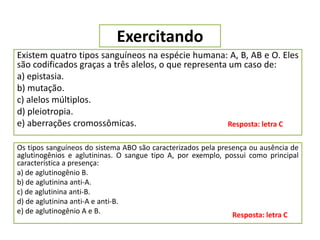 Exercitando
Existem quatro tipos sanguíneos na espécie humana: A, B, AB e O. Eles
são codificados graças a três alelos, o que representa um caso de:
a) epistasia.
b) mutação.
c) alelos múltiplos.
d) pleiotropia.
e) aberrações cromossômicas. Resposta: letra C
Os tipos sanguíneos do sistema ABO são caracterizados pela presença ou ausência de
aglutinogênios e aglutininas. O sangue tipo A, por exemplo, possui como principal
característica a presença:
a) de aglutinogênio B.
b) de aglutinina anti-A.
c) de aglutinina anti-B.
d) de aglutinina anti-A e anti-B.
e) de aglutinogênio A e B. Resposta: letra C
 